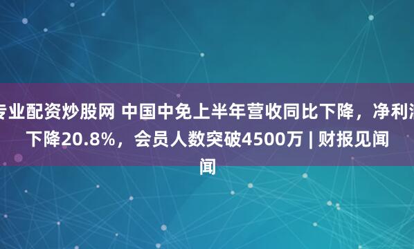 专业配资炒股网 中国中免上半年营收同比下降，净利润下降20.8%，会员人数突破4500万 | 财报见闻