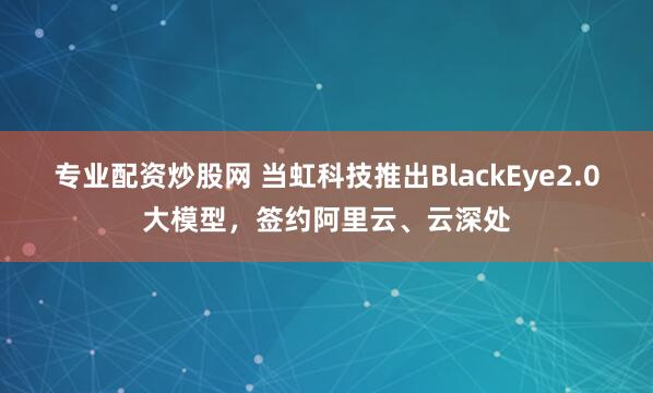 专业配资炒股网 当虹科技推出BlackEye2.0大模型，签约阿里云、云深处