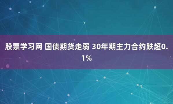 股票学习网 国债期货走弱 30年期主力合约跌超0.1%