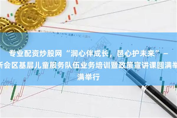 专业配资炒股网 “润心伴成长，邑心护未来” ——新会区基层儿童服务队伍业务培训暨政策宣讲课圆满举行