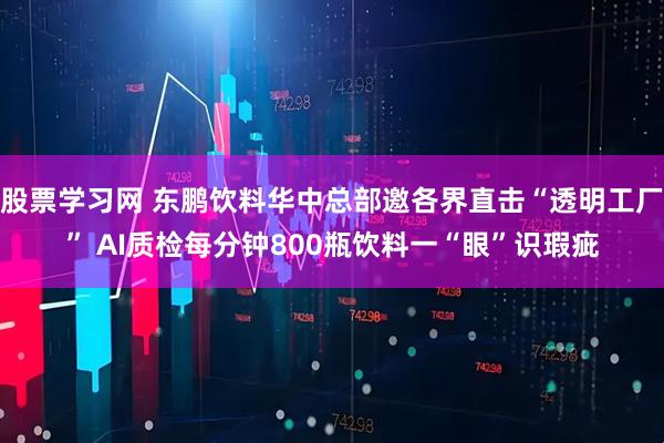 股票学习网 东鹏饮料华中总部邀各界直击“透明工厂” AI质检每分钟800瓶饮料一“眼”识瑕疵